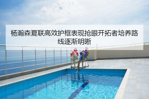 杨瀚森夏联高效护框表现抢眼开拓者培养路线逐渐明晰