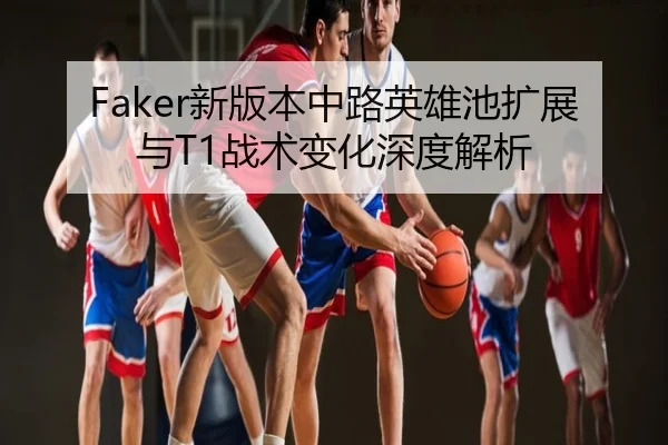 Faker新版本中路英雄池扩展与T1战术变化深度解析
