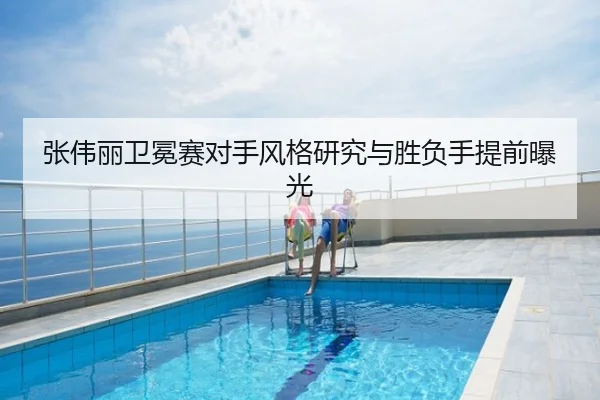 张伟丽卫冕赛对手风格研究与胜负手提前曝光