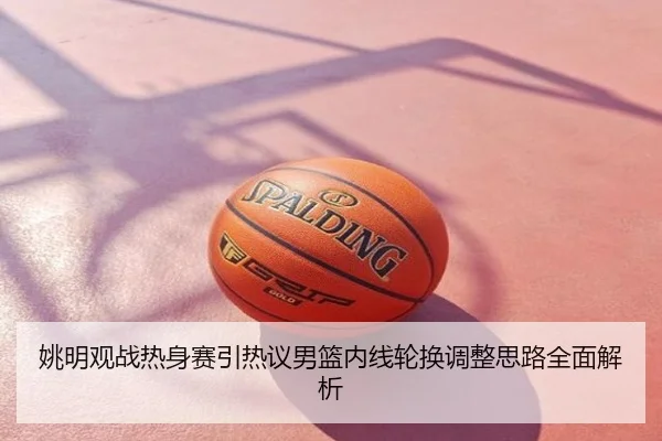 姚明观战热身赛引热议男篮内线轮换调整思路全面解析