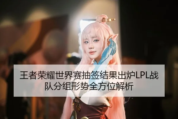 王者荣耀世界赛抽签结果出炉LPL战队分组形势全方位解析