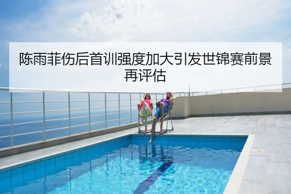 陈雨菲伤后首训强度加大引发世锦赛前景再评估