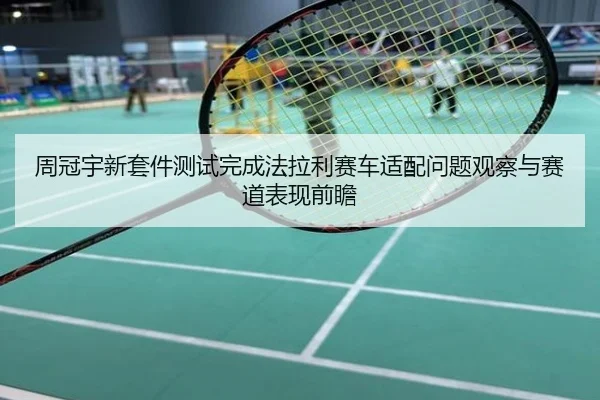 周冠宇新套件测试完成法拉利赛车适配问题观察与赛道表现前瞻