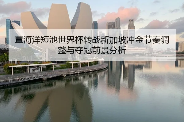 覃海洋短池世界杯转战新加坡冲金节奏调整与夺冠前景分析