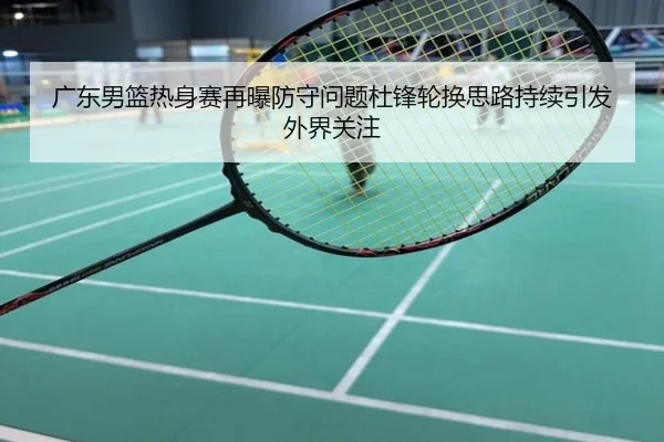 广东男篮热身赛再曝防守问题杜锋轮换思路持续引发外界关注